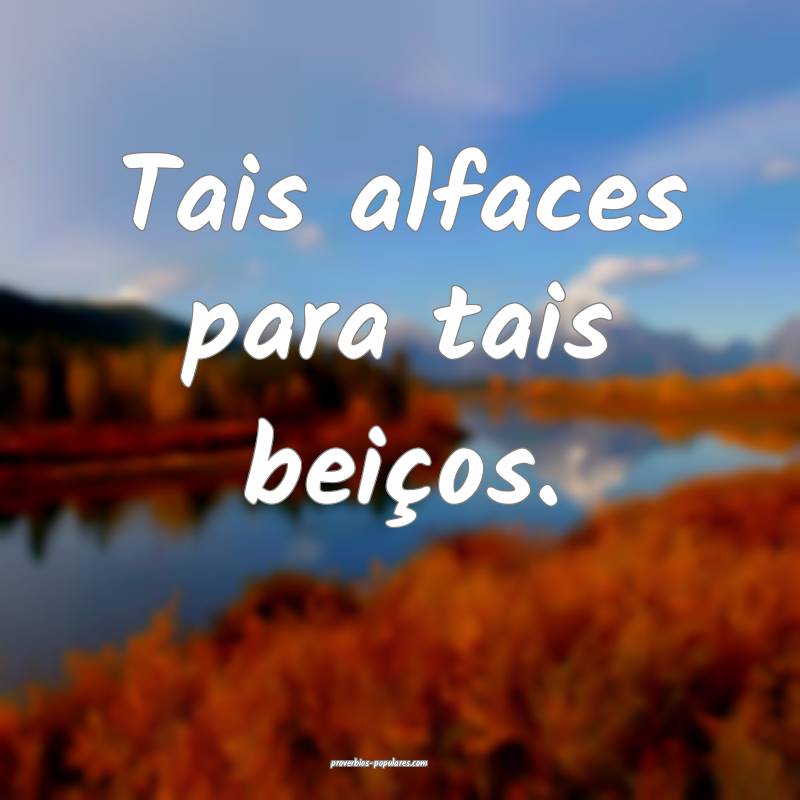 Tais alfaces para tais beiços.
...