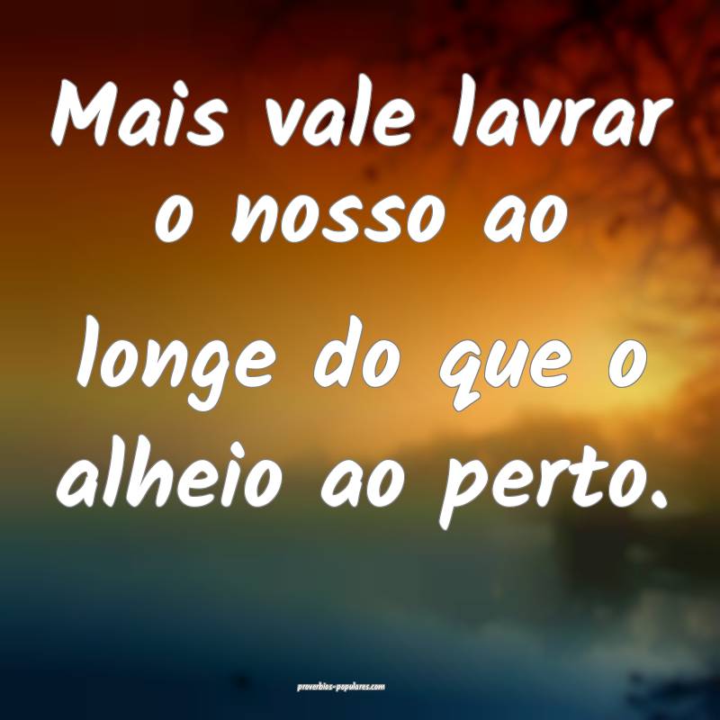 Mais vale lavrar o nosso ao longe do que o alheio  ...