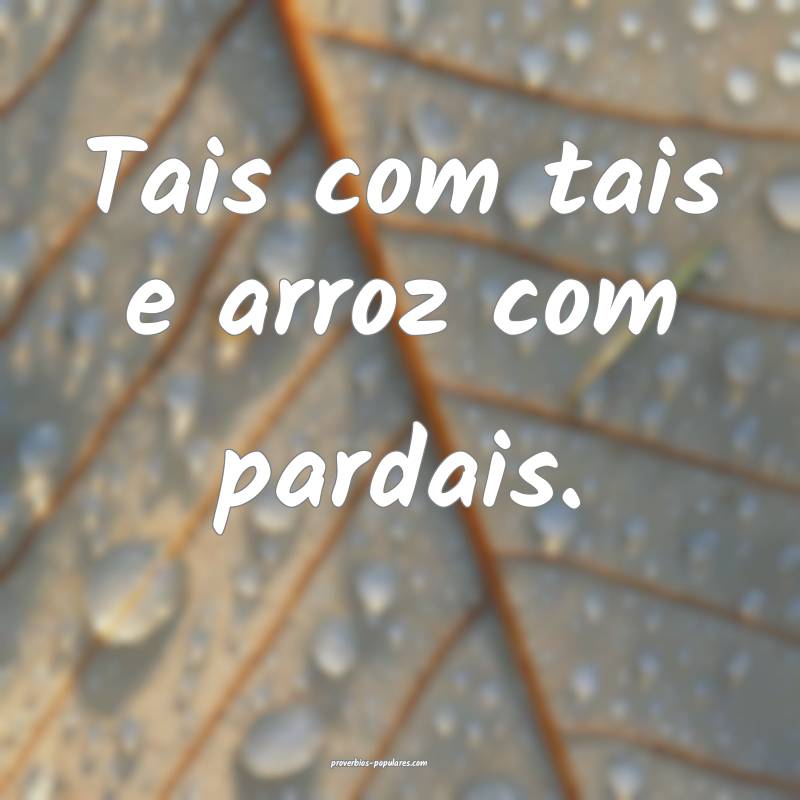 Tais com tais e arroz com pardais.
...