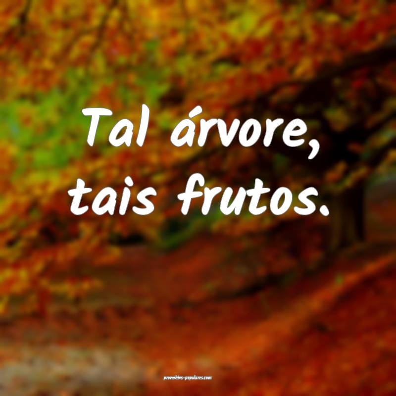 Tal árvore, tais frutos.
...