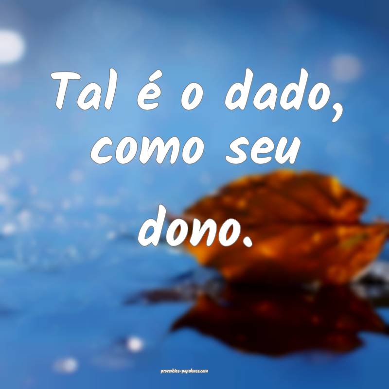 Tal é o dado, como seu dono.
...