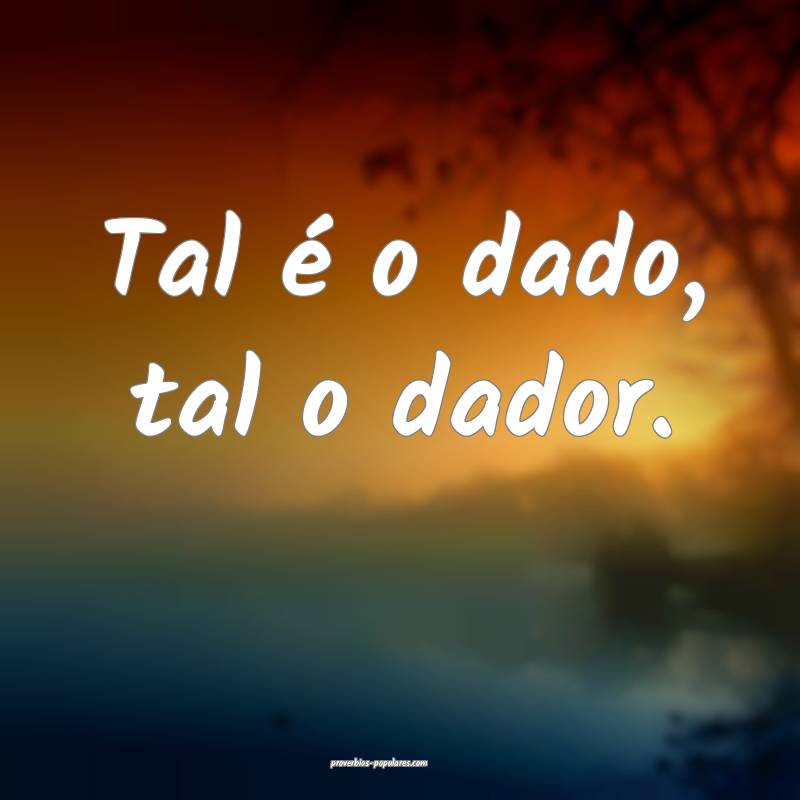 Tal é o dado, tal o dador.
...