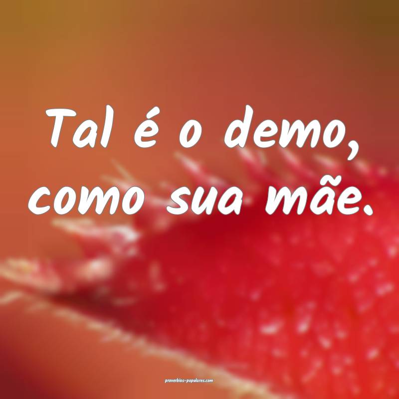 Tal é o demo, como sua mãe.
 ...