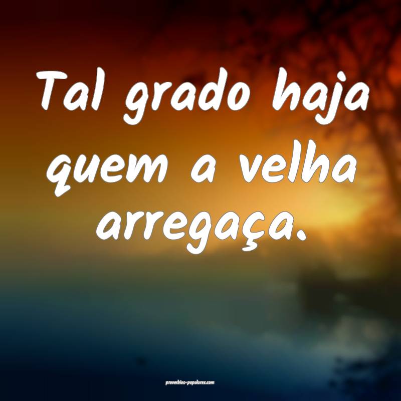 Tal grado haja quem a velha arregaça.
...