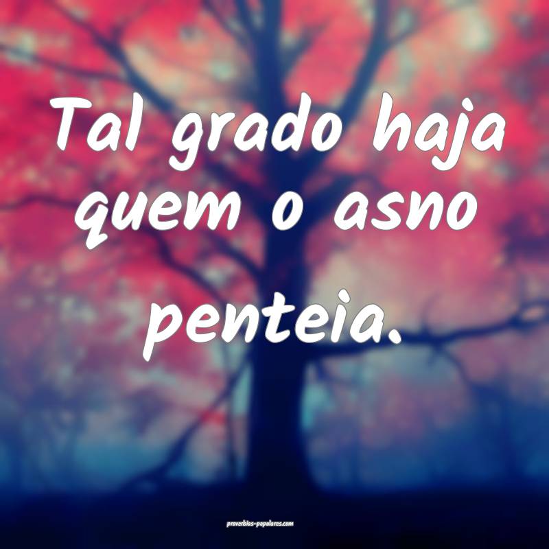 Tal grado haja quem o asno penteia.
 ...