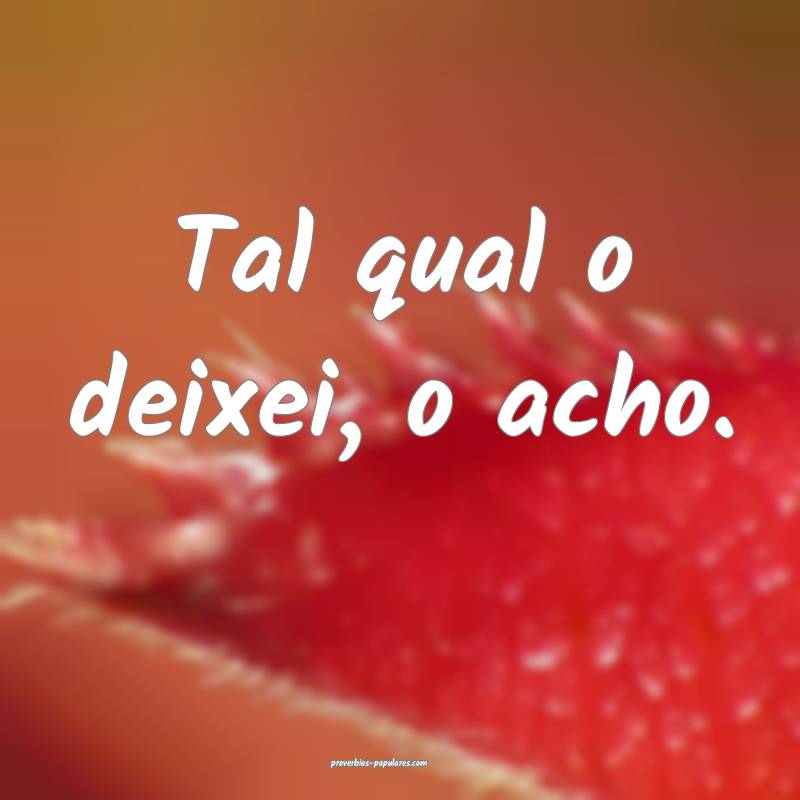 Tal qual o deixei, o acho.
...