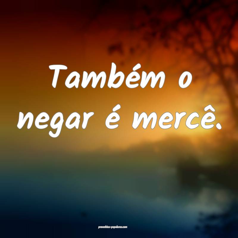 Também o negar é mercê.
 ...