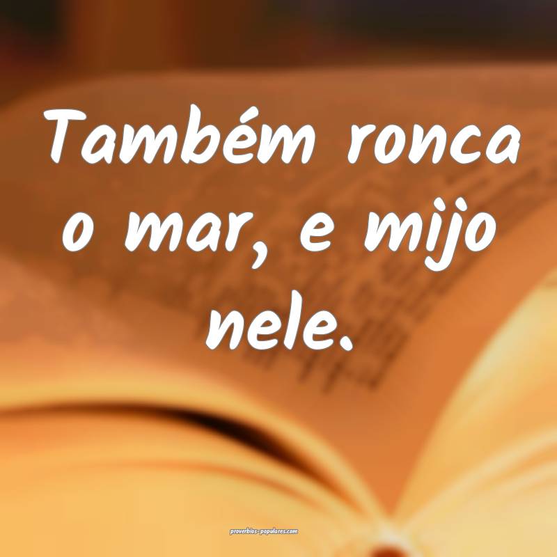 Também ronca o mar, e mijo nele.
...