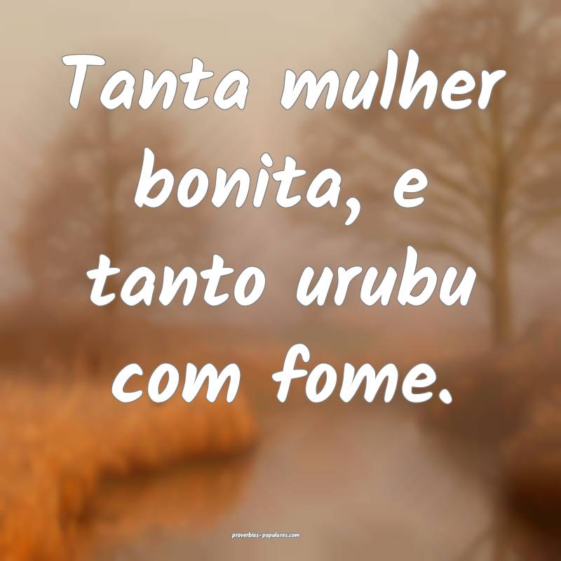 Tanta mulher bonita, e tanto urubu com fome.
 ...