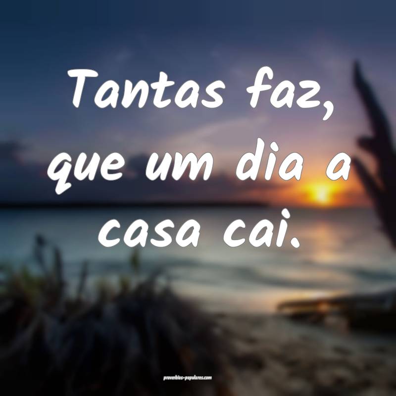 Tantas faz, que um dia a casa cai.
...