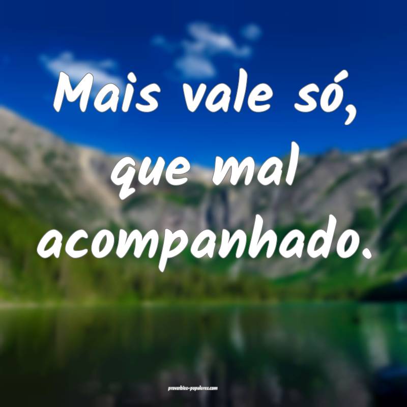 Mais vale só, que mal acompanhado.
...