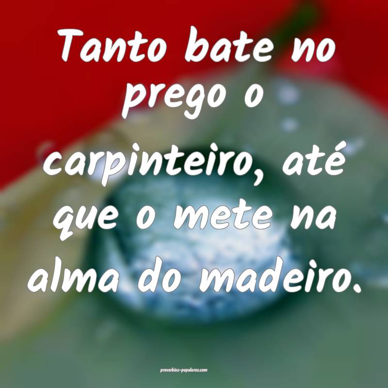 Tanto bate no prego o carpinteiro, até que o mete na alma do madeiro....