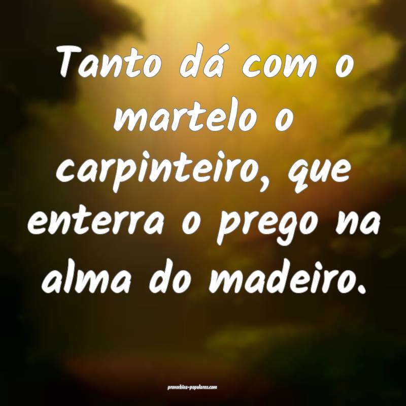Tanto dá com o martelo o carpinteiro, que enterra o prego na alma do ...