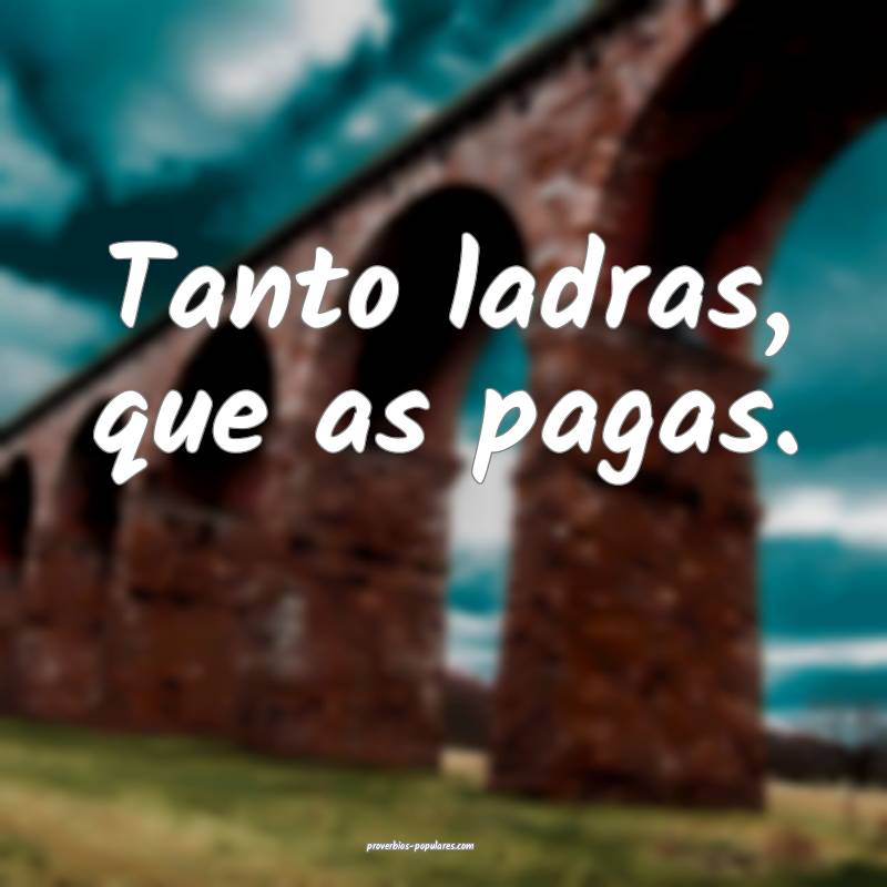 Tanto ladras, que as pagas.
 ...