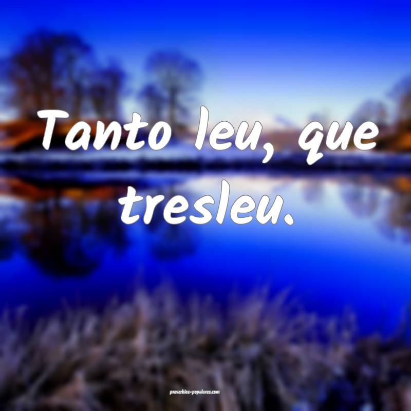 Tanto leu, que tresleu.
 ...