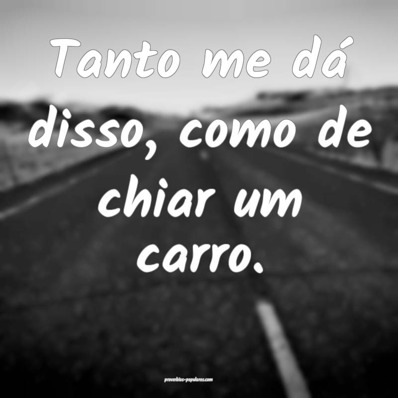 Tanto me dá disso, como de chiar um carro.
...