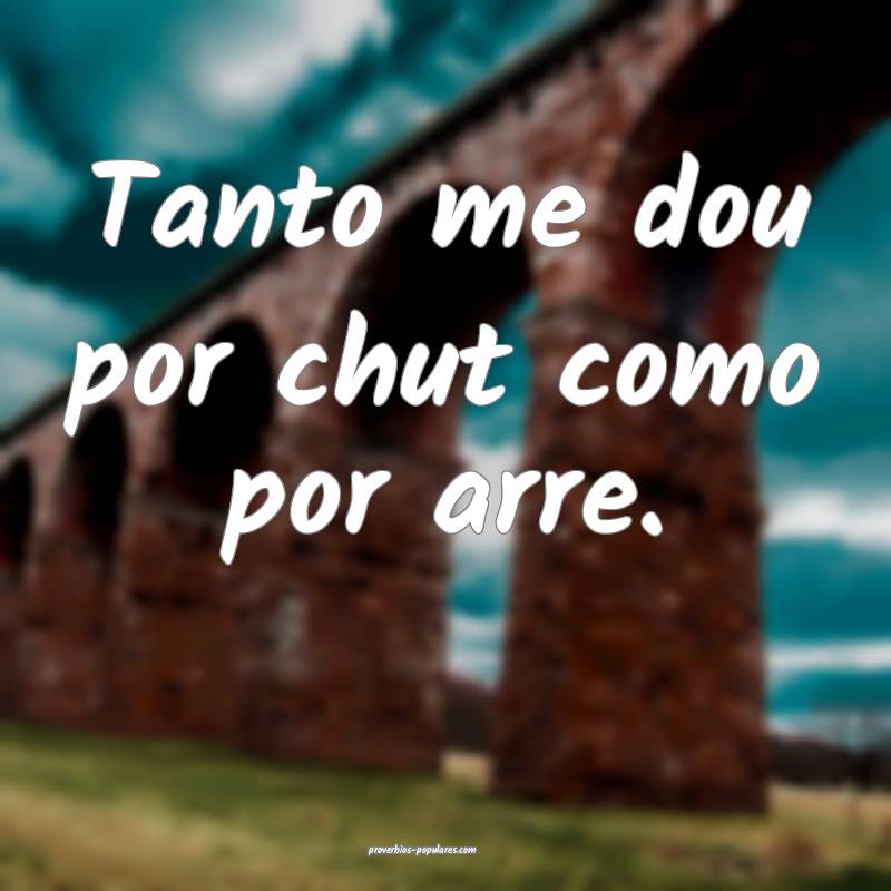 Tanto me dou por chut como por arre.
 ...