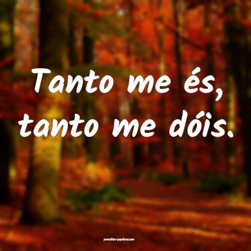 Tanto me és, tanto me dóis.
...