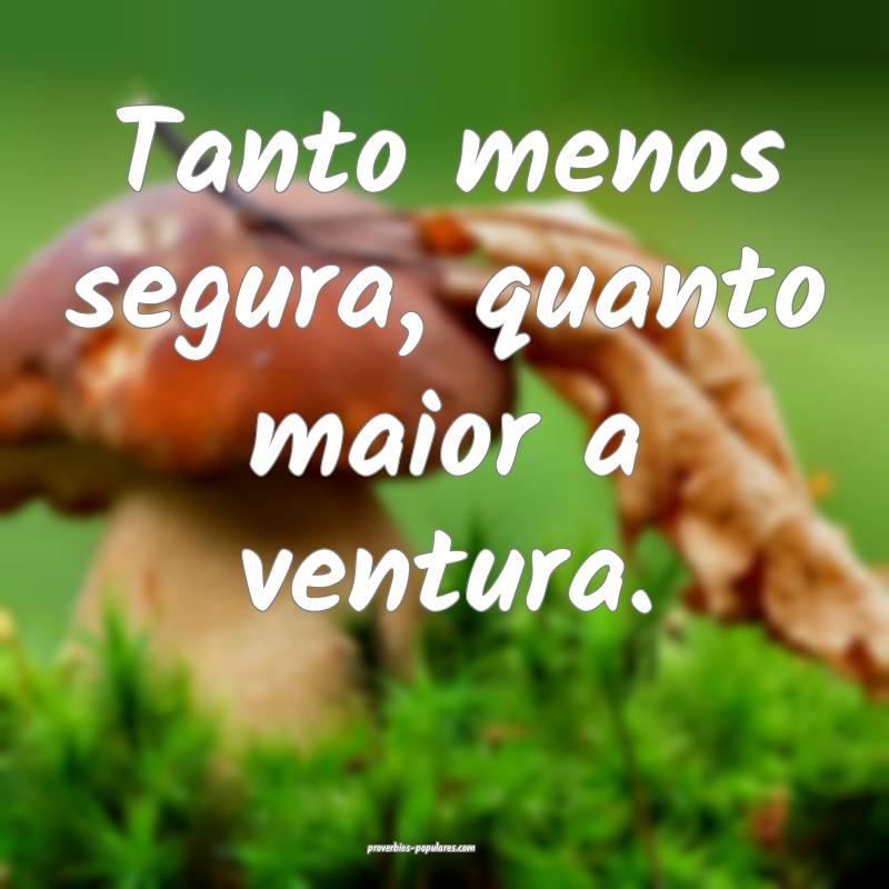 Tanto menos segura, quanto maior a ventura.
...