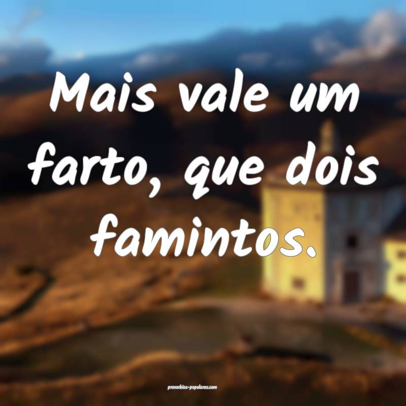 Mais vale um farto, que dois famintos.
...
