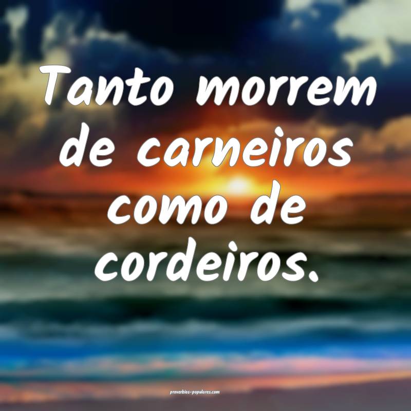 Tanto morrem de carneiros como de cordeiros.
...