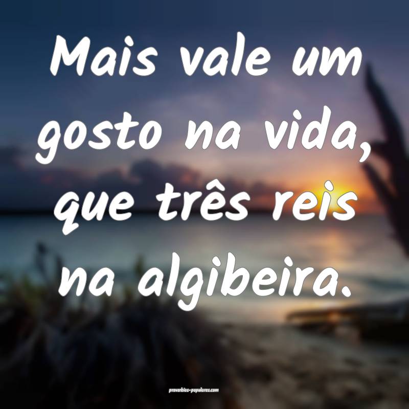Mais vale um gosto na vida, que três reis na algibeira.
...