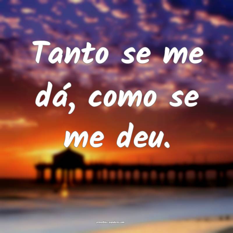 Tanto se me dá, como se me deu.
 ...