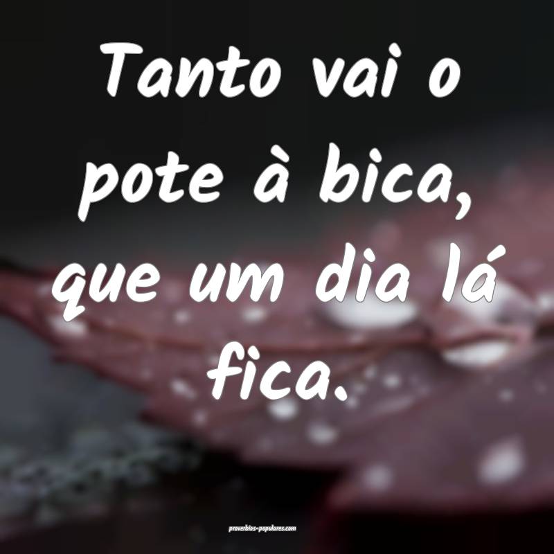Tanto vai o pote à bica, que um dia lá fica.
...