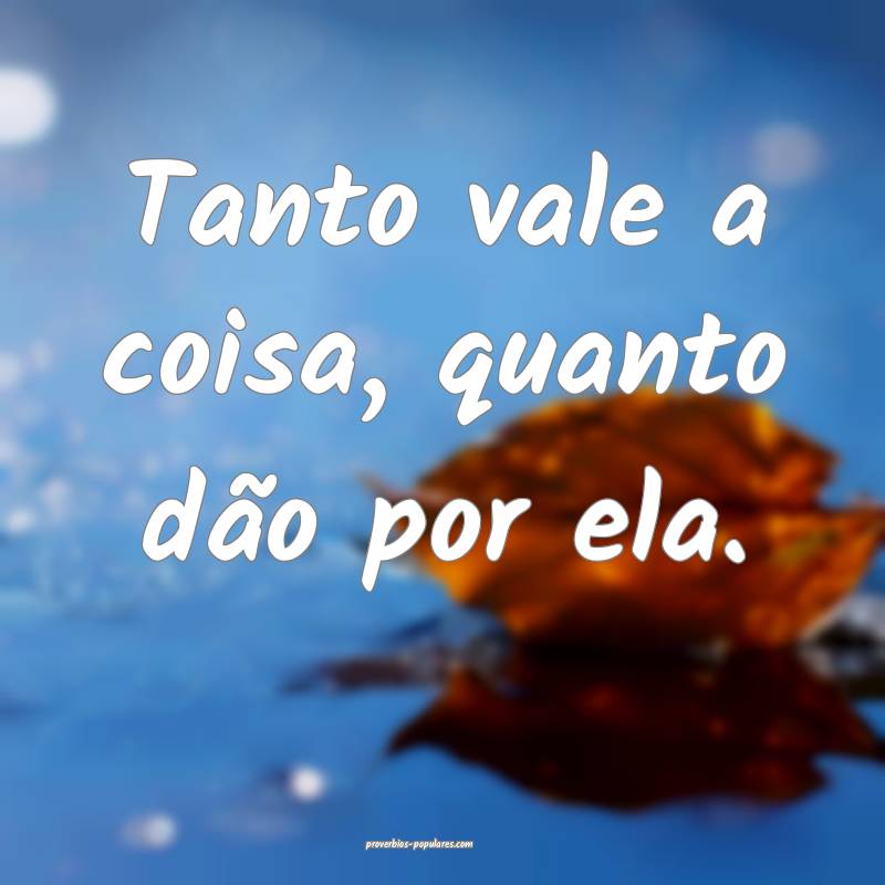 Tanto vale a coisa, quanto dão por ela.
...