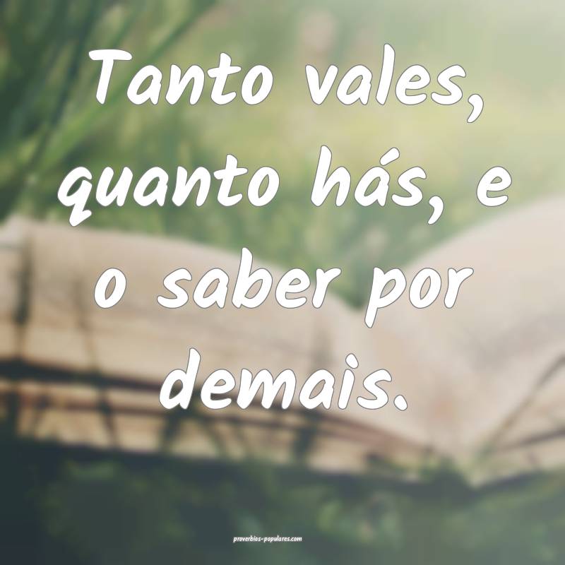 Tanto vales, quanto hás, e o saber por demais.
...