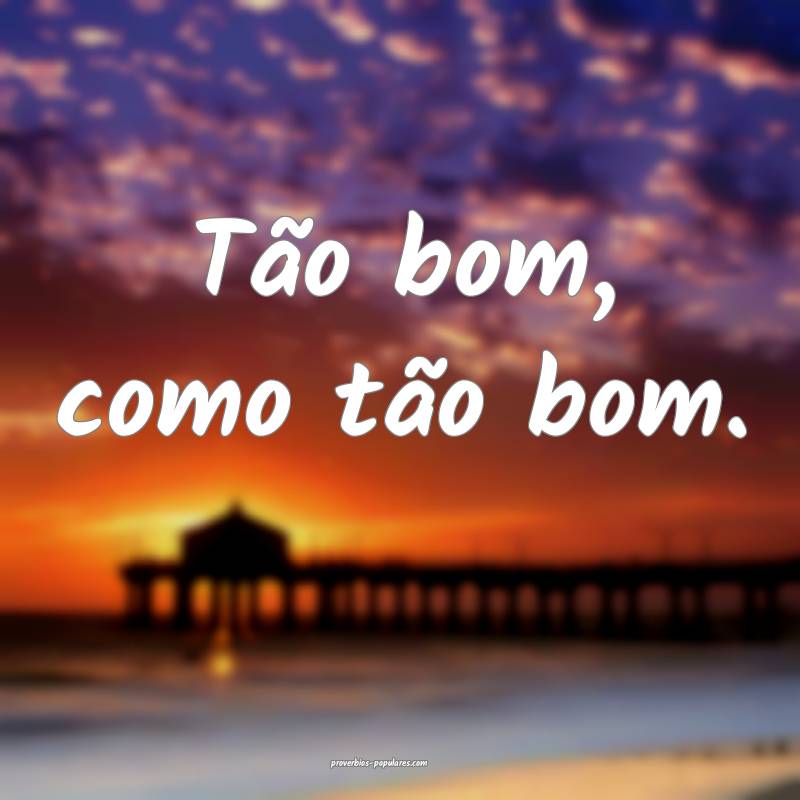 Tão bom, como tão bom.
 ...