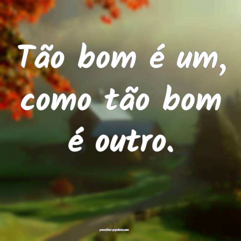 Tão bom é um, como tão bom é outro.
 ...