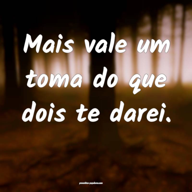 Mais vale um toma do que dois te darei.
...