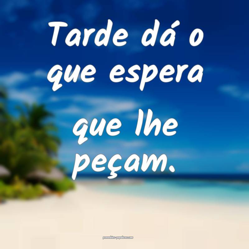 Tarde dá o que espera que lhe peçam.
 ...