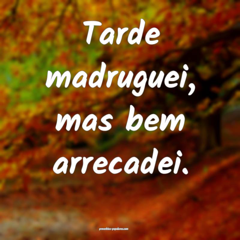 Tarde madruguei, mas bem arrecadei.
 ...