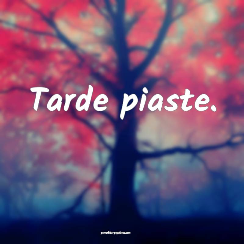 Tarde piaste.
 ...
