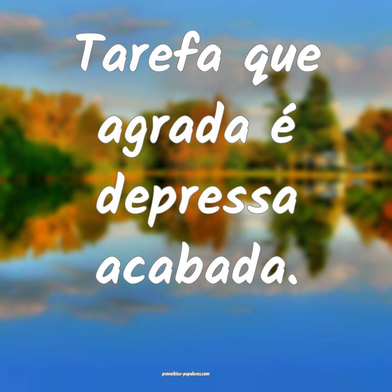 Tarefa que agrada é depressa acabada.
...