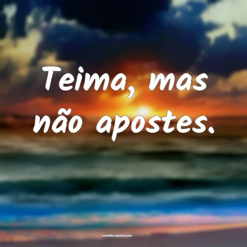 Teima, mas não apostes.
...