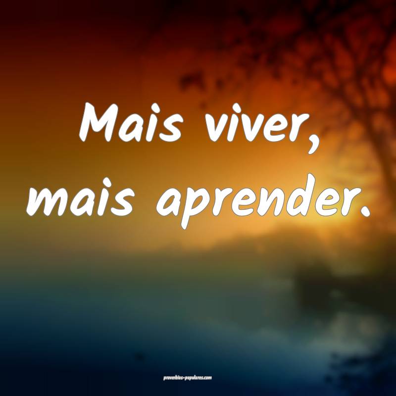 Mais viver, mais aprender.
...