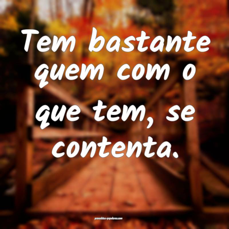 Tem bastante quem com o que tem, se contenta.
...