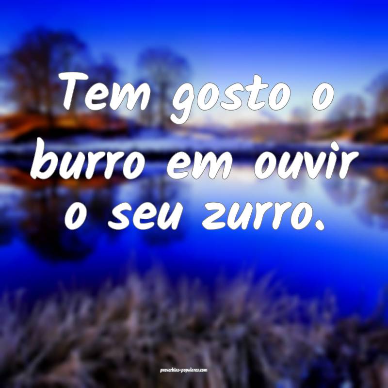 Tem gosto o burro em ouvir o seu zurro.
...