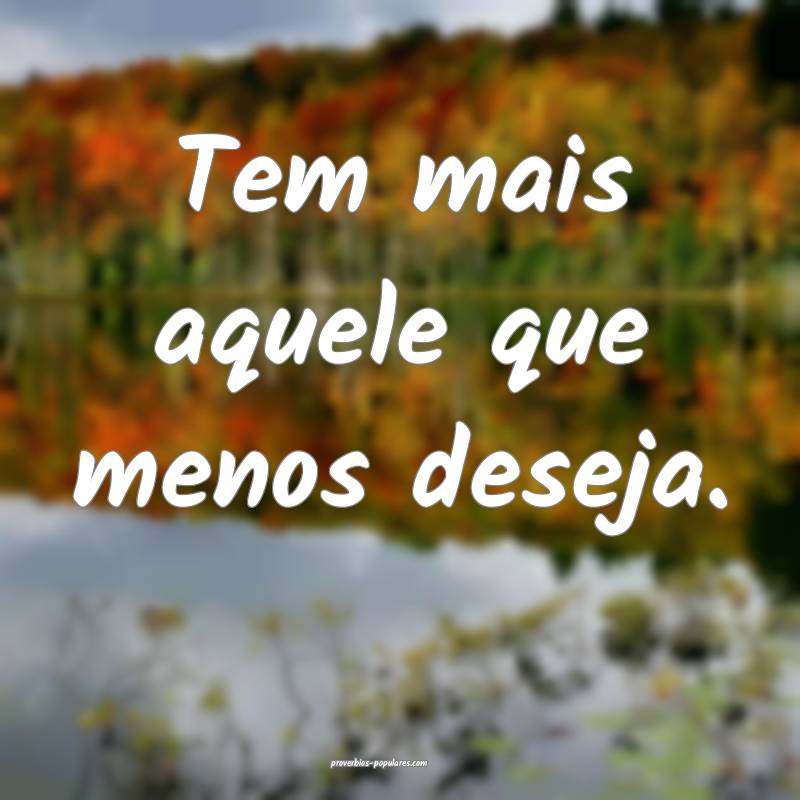 Tem mais aquele que menos deseja.
...