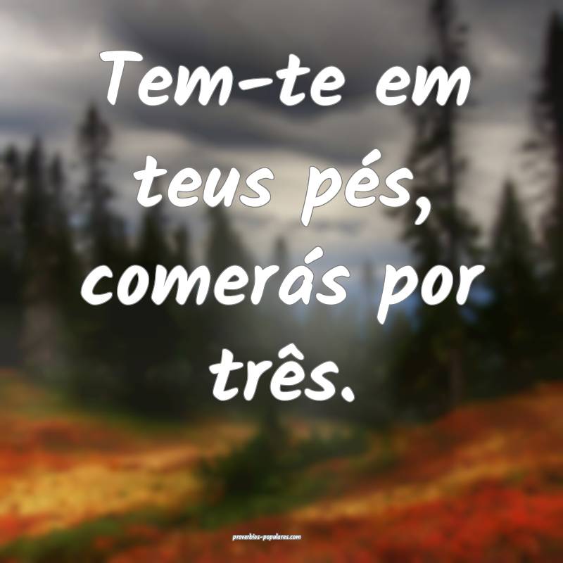 Tem-te em teus pés, comerás por três.
...