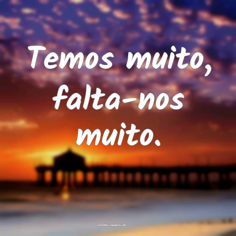 Temos muito, falta-nos muito.
...