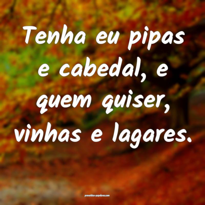 Tenha eu pipas e cabedal, e quem quiser, vinhas e  ...