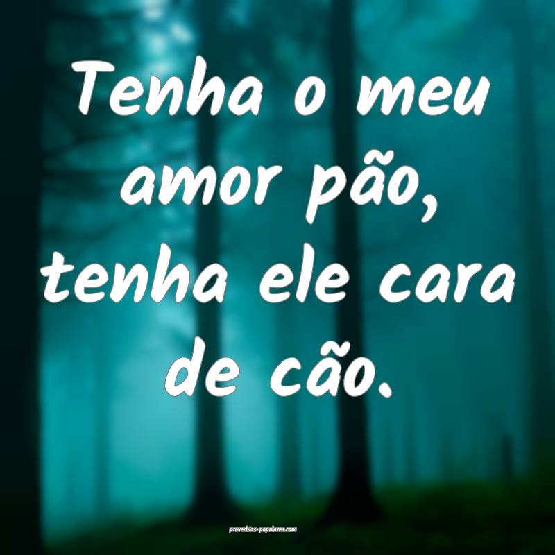 Tenha o meu amor pão, tenha ele cara de cão.
...