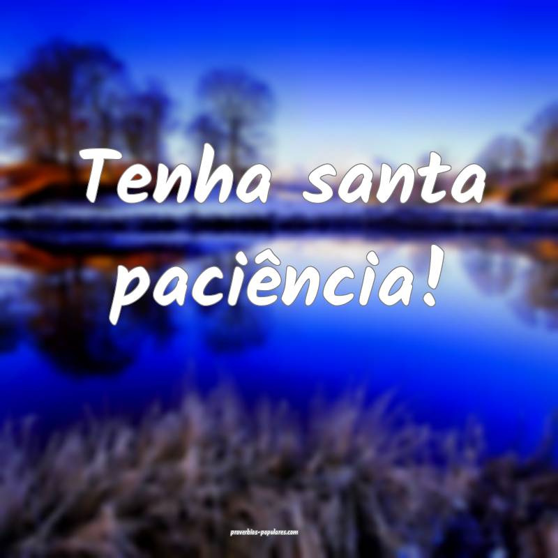 Tenha santa paciência!
 ...