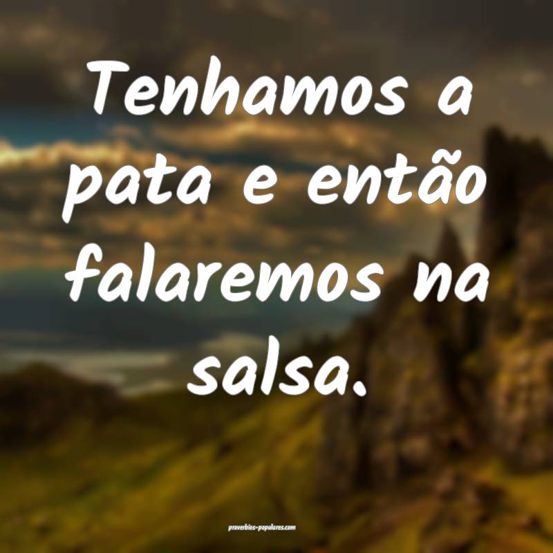 Tenhamos a pata e então falaremos na salsa.
 ...