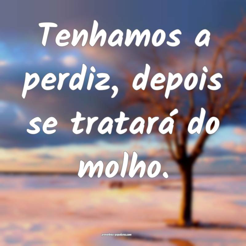 Tenhamos a perdiz, depois se tratará do molho.
...