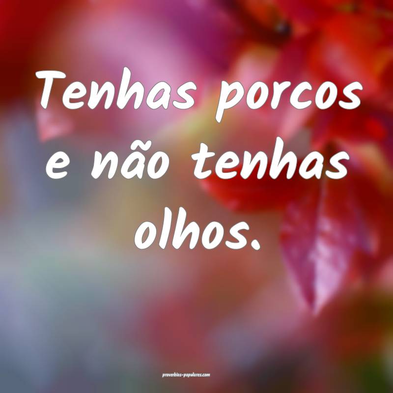 Tenhas porcos e não tenhas olhos.
...